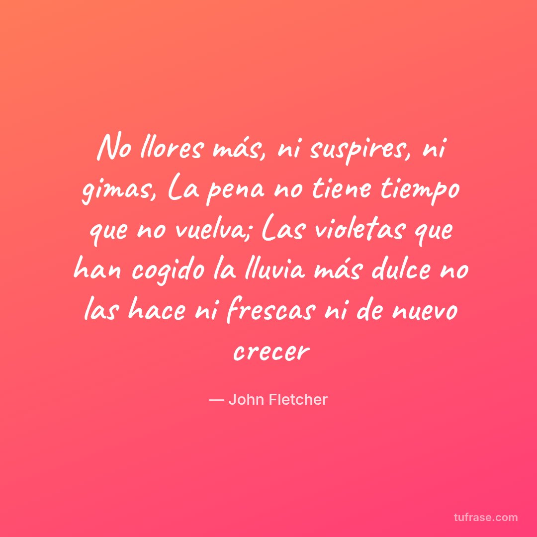 No llores más, ni suspires, ni gimas, La pena no tiene tiempo que no vuelva; Las violetas que han cogido la lluvia más dulce no las hace ni frescas ni de nuevo crecer