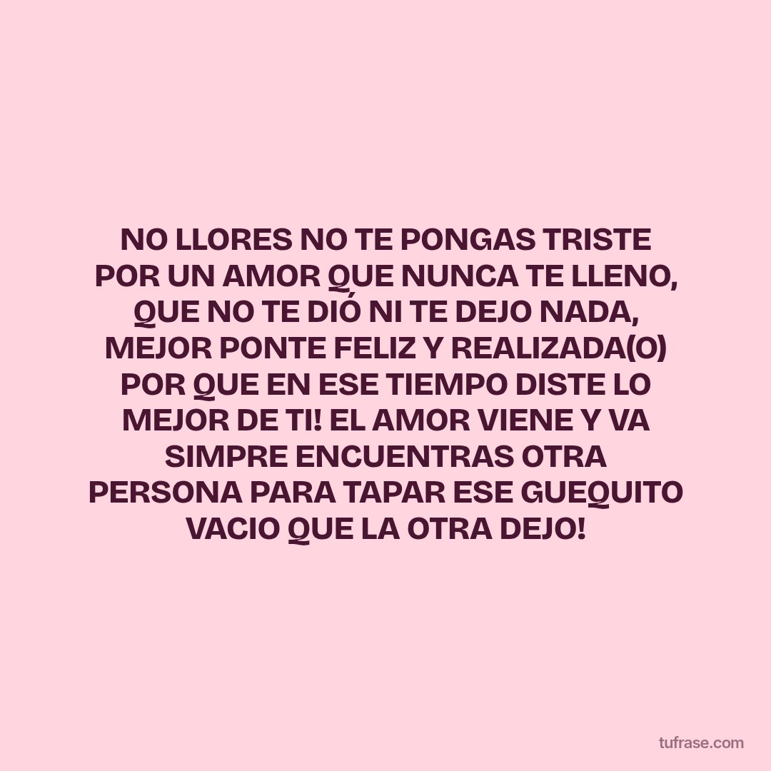 NO LLORES NO TE PONGAS TRISTE POR UN AMOR QUE NUNCA TE LLENO, QUE NO TE DIÓ NI TE DEJO NADA, MEJOR PONTE FELIZ Y REALIZADA(O) POR QUE EN ESE TIEMPO DISTE LO MEJOR DE TI! EL AMOR VIENE Y VA SIMPRE ENCUENTRAS OTRA PERSONA PARA TAPAR ESE GUEQUITO VACIO QUE LA OTRA DEJO!