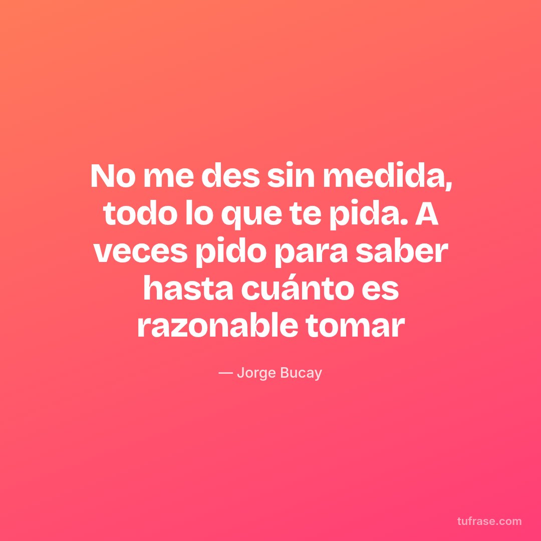 No me des sin medida, todo lo que te pida. A veces pido para saber hasta cuánto es razonable tomar