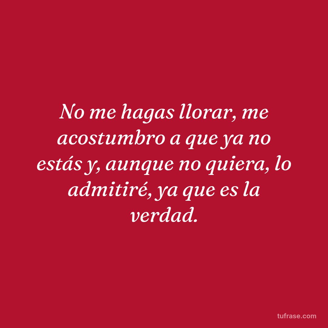 No me hagas llorar, me acostumbro a que ya no estás y, aunque no quiera, lo admitiré, ya que es la verdad.