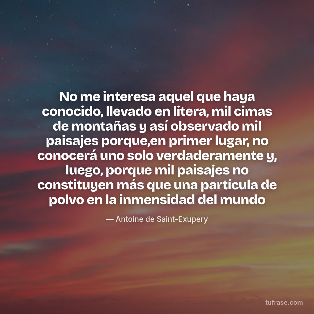 No me interesa aquel que haya conocido, llevado en litera, mil cimas de montañas y así observado mil paisajes porque,en primer lugar, no conocerá uno solo verdaderamente y, luego, porque mil paisajes no constituyen más que una partícula de polvo en la inmensidad del mundo