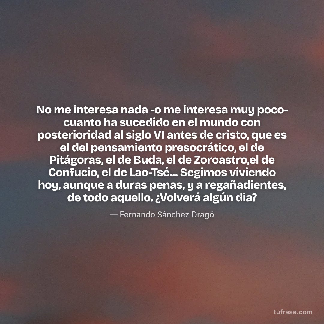No me interesa nada -o me interesa muy poco- cuanto ha sucedido en el mundo con posterioridad al siglo VI antes de cristo, que es el del pensamiento presocrático, el de Pitágoras, el de Buda, el de Zoroastro,el de Confucio, el de Lao-Tsé... Segimos viviendo hoy, aunque a duras penas, y a regañadientes, de todo aquello. ¿Volverá algún dia?