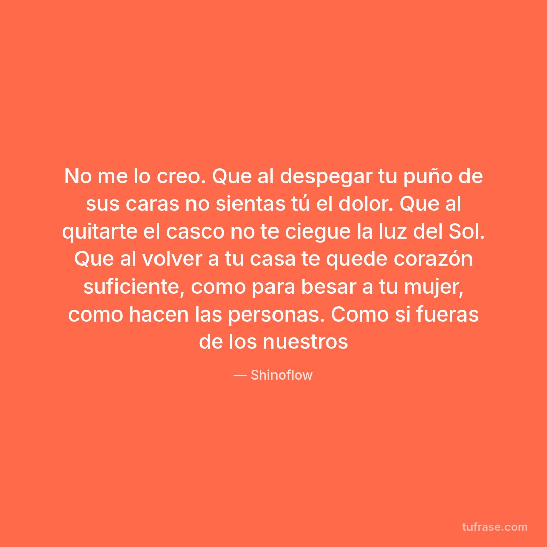 No me lo creo. Que al despegar tu puño de sus caras no sientas tú el dolor. Que al quitarte el casco no te ciegue la luz del Sol. Que al volver a tu casa te quede corazón suficiente, como para besar a tu mujer, como hacen las personas. Como si fueras de los nuestros