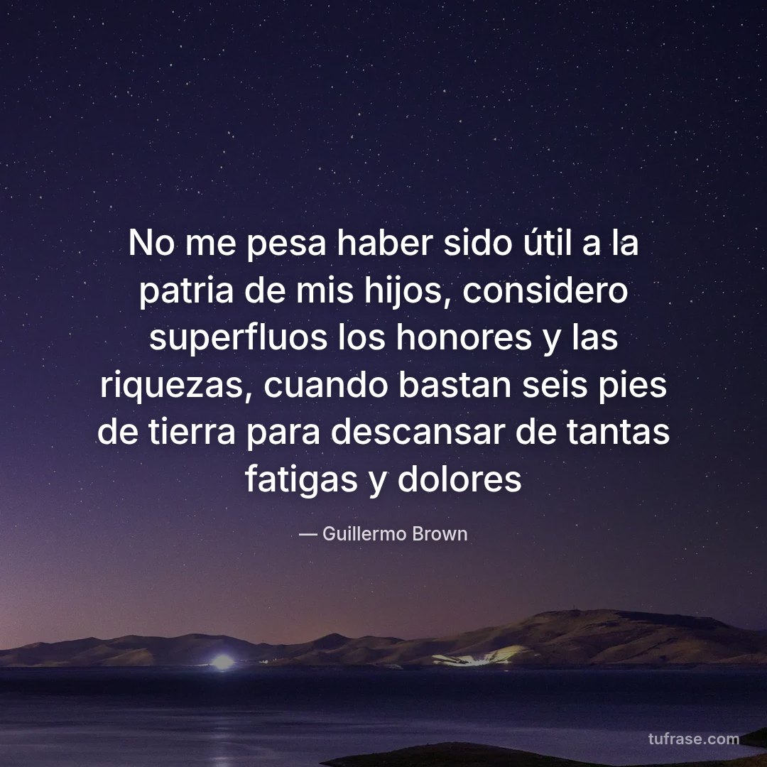 No me pesa haber sido útil a la patria de mis hijos, considero superfluos los honores y las riquezas, cuando bastan seis pies de tierra para descansar de tantas fatigas y dolores