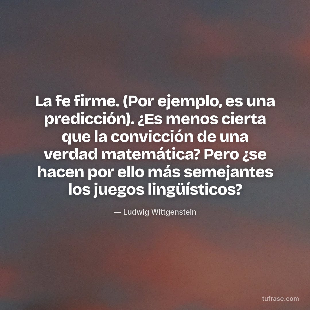 La fe firme. (Por ejemplo, es una predicción). ¿Es menos cierta que la convicción de una verdad matemática? Pero ¿se hacen por ello más semejantes los juegos lingüísticos?