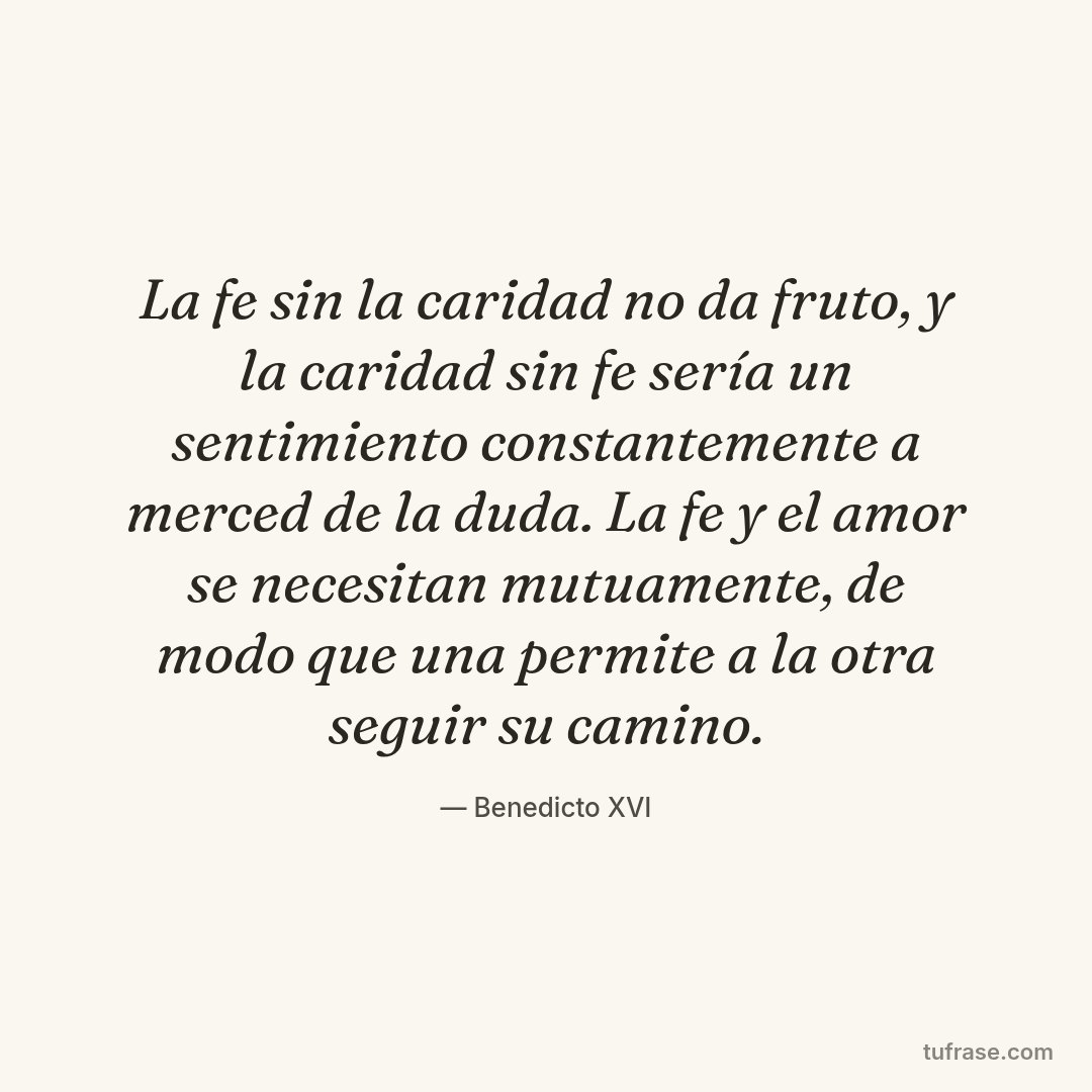 La fe sin la caridad no da fruto, y la caridad sin fe sería un sentimiento constantemente a merced de la duda. La fe y el amor se necesitan mutuamente, de modo que una permite a la otra seguir su camino.