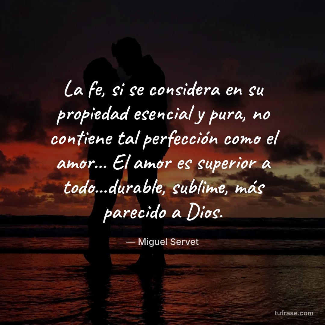 La fe, si se considera en su propiedad esencial y pura, no contiene tal perfección como el amor... El amor es superior a todo...durable, sublime, más parecido a Dios.
