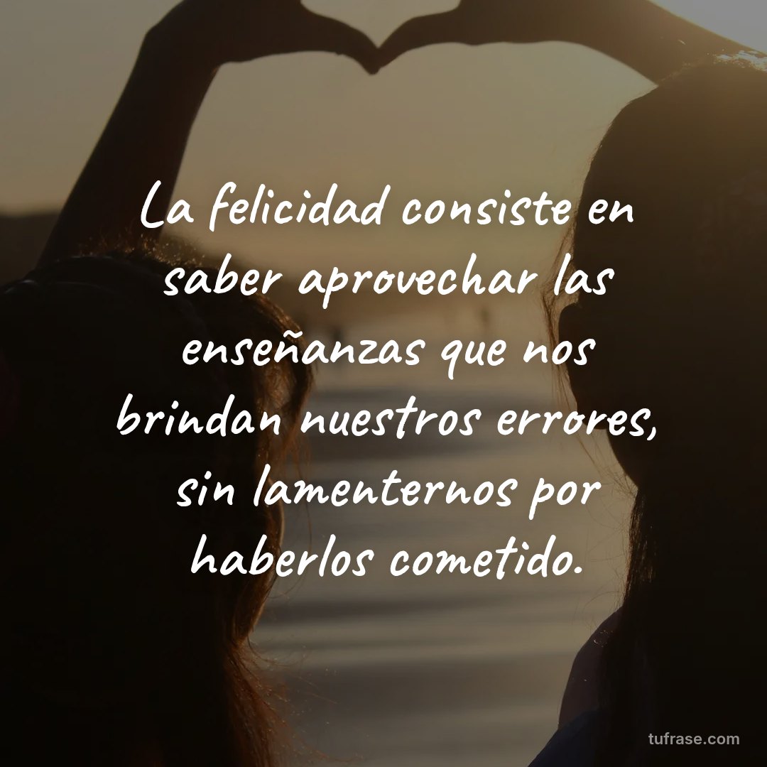 La felicidad consiste en saber aprovechar las enseñanzas que nos brindan nuestros errores, sin lamenternos por haberlos cometido.