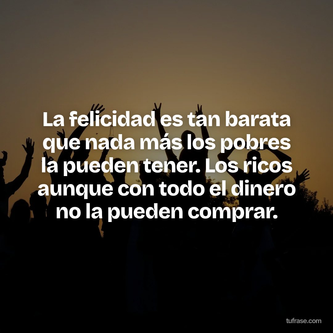 La felicidad es tan barata que nada más los pobres la pueden tener. Los ricos aunque con todo el dinero no la pueden comprar.