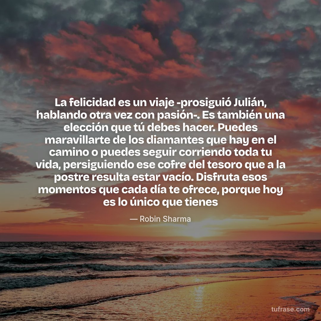 La felicidad es un viaje -prosiguió Julián, hablando otra vez con pasión-. Es también una elección que tú debes hacer. Puedes maravillarte de los diamantes que hay en el camino o puedes seguir corriendo toda tu vida, persiguiendo ese cofre del tesoro que a la postre resulta estar vacío. Disfruta esos momentos que cada día te ofrece, porque hoy es lo único que tienes