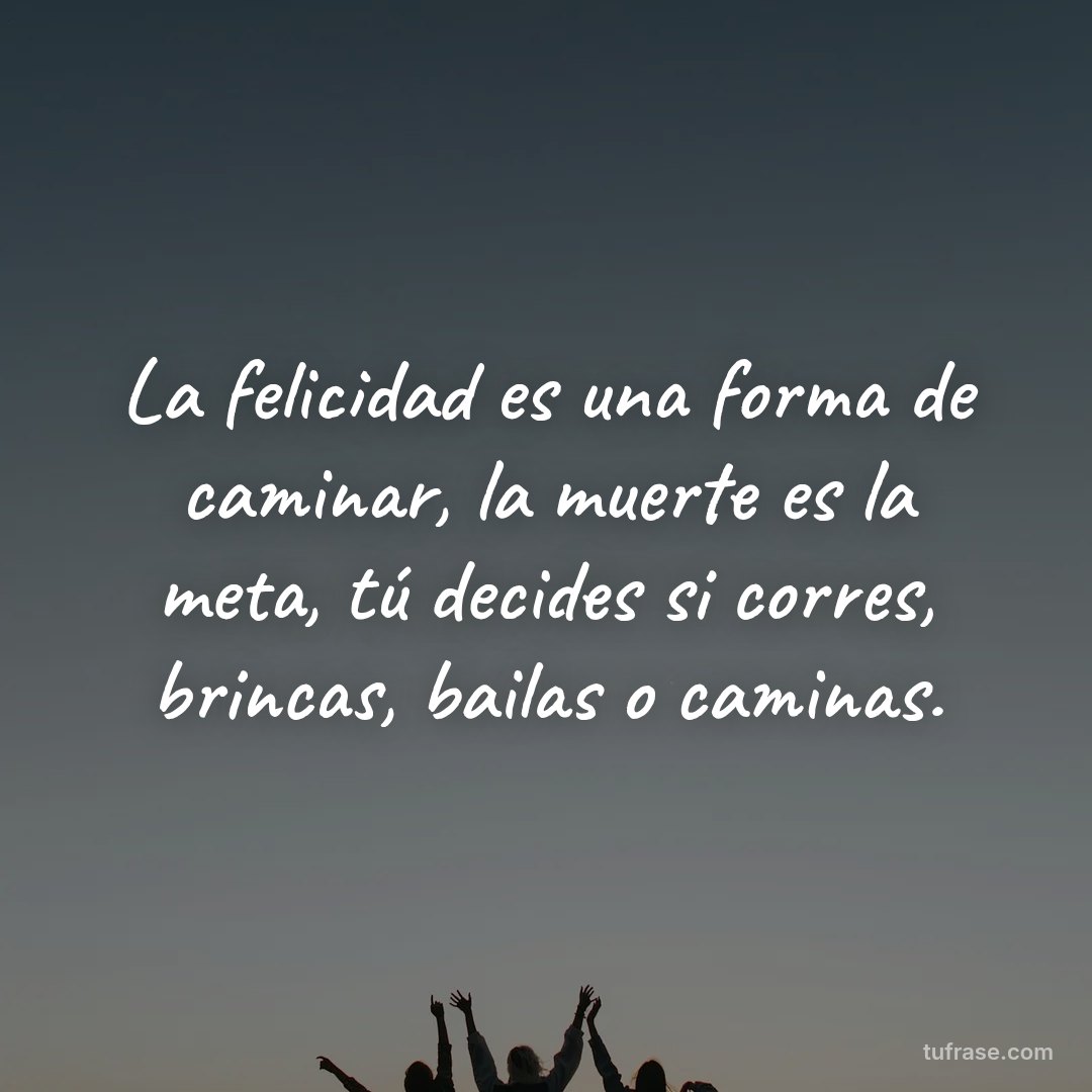 La felicidad es una forma de caminar, la muerte es la meta, tú decides si corres, brincas, bailas o caminas.