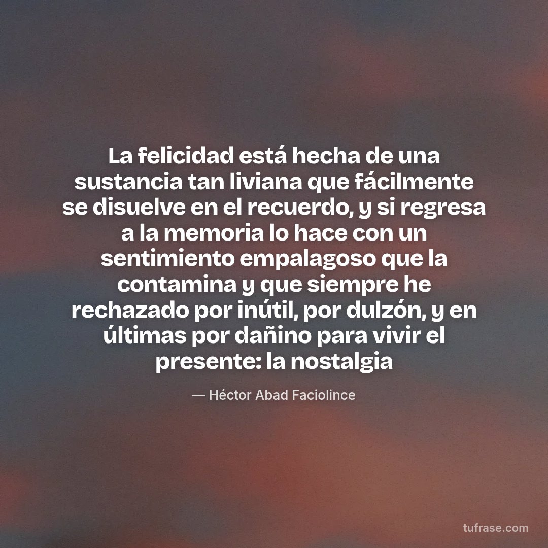 La felicidad está hecha de una sustancia tan liviana que fácilmente se disuelve en el recuerdo, y si regresa a la memoria lo hace con un sentimiento empalagoso que la contamina y que siempre he rechazado por inútil, por dulzón, y en últimas por dañino para vivir el presente: la nostalgia