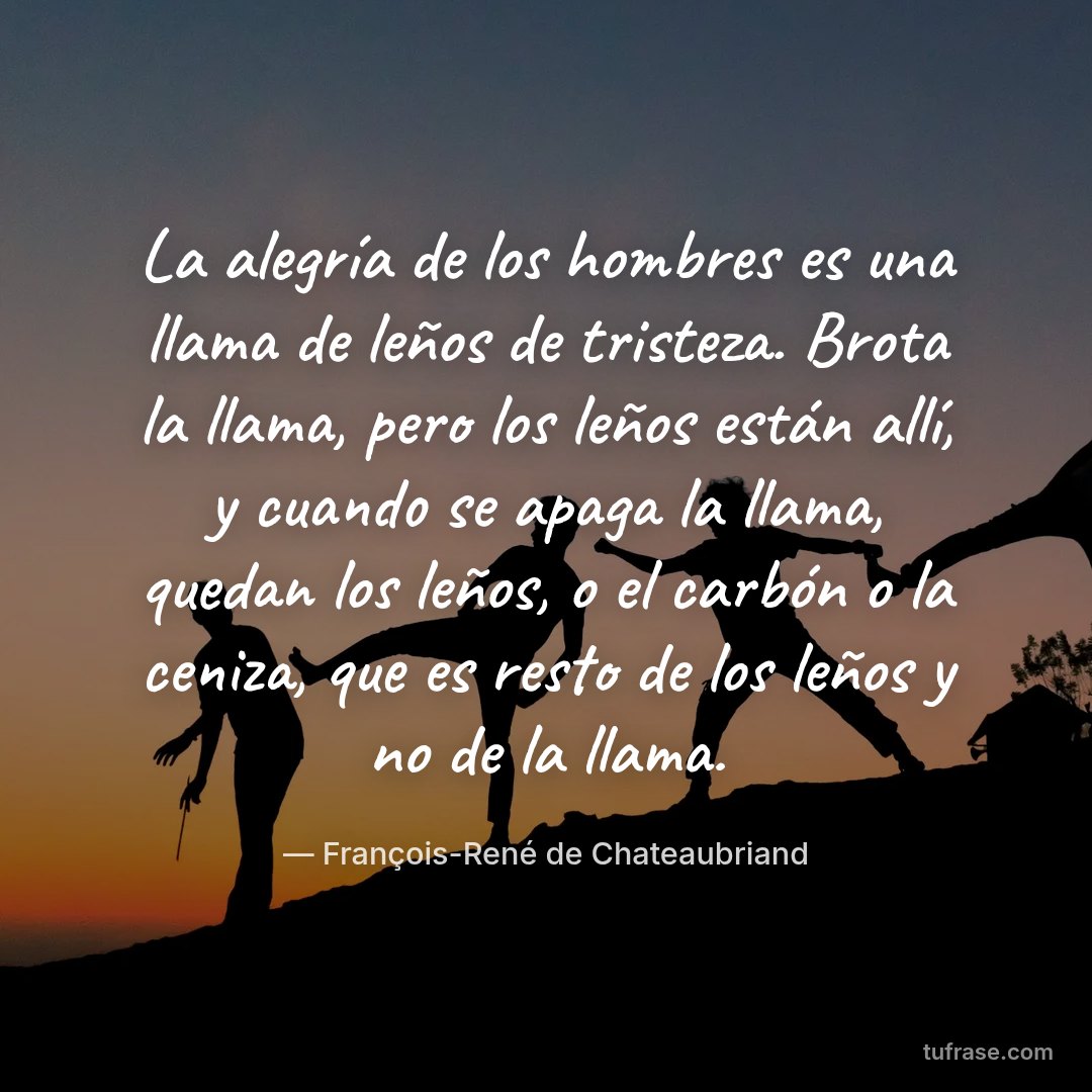 La alegría de los hombres es una llama de leños de tristeza. Brota la llama, pero los leños están allí, y cuando se apaga la llama, quedan los leños, o el carbón o la ceniza, que es resto de los leños y no de la llama.