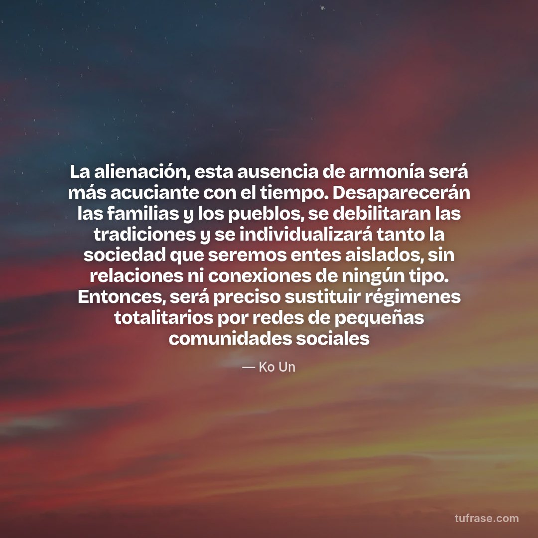 La alienación, esta ausencia de armonía será más acuciante con el tiempo. Desaparecerán las familias y los pueblos, se debilitaran las tradiciones y se individualizará tanto la sociedad que seremos entes aislados, sin relaciones ni conexiones de ningún tipo. Entonces, será preciso sustituir régimenes totalitarios por redes de pequeñas comunidades sociales