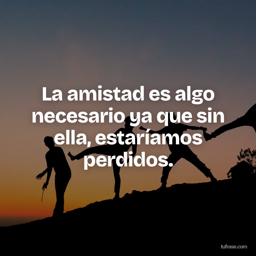 La amistad es algo necesario ya que sin ella, estaríamos perdidos.