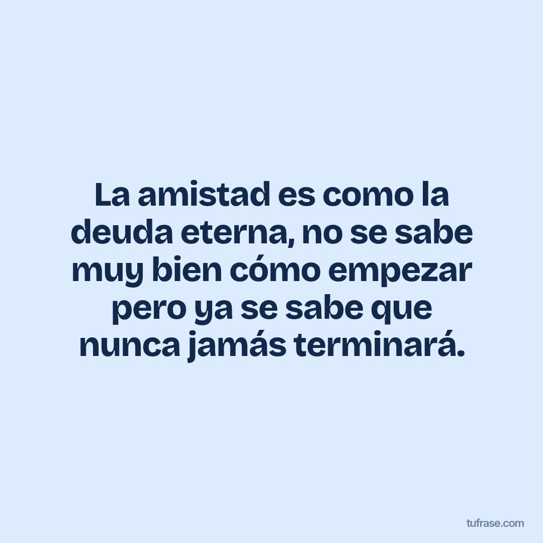 La amistad es como la deuda eterna, no se sabe muy bien cómo empezar pero ya se sabe que nunca jamás terminará.