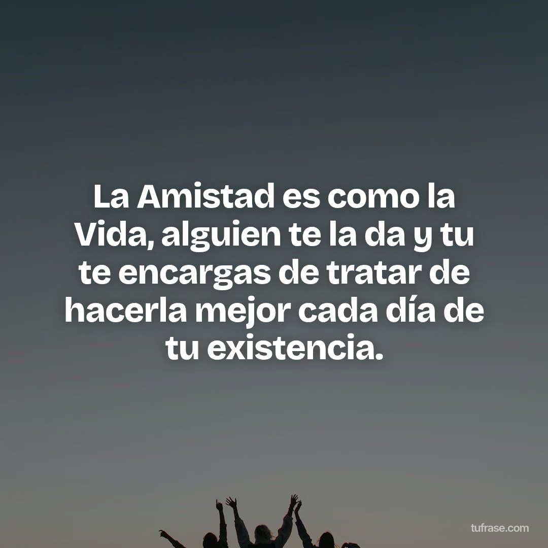 La Amistad es como la Vida, alguien te la da y tu te encargas de tratar de hacerla mejor cada día de tu existencia.