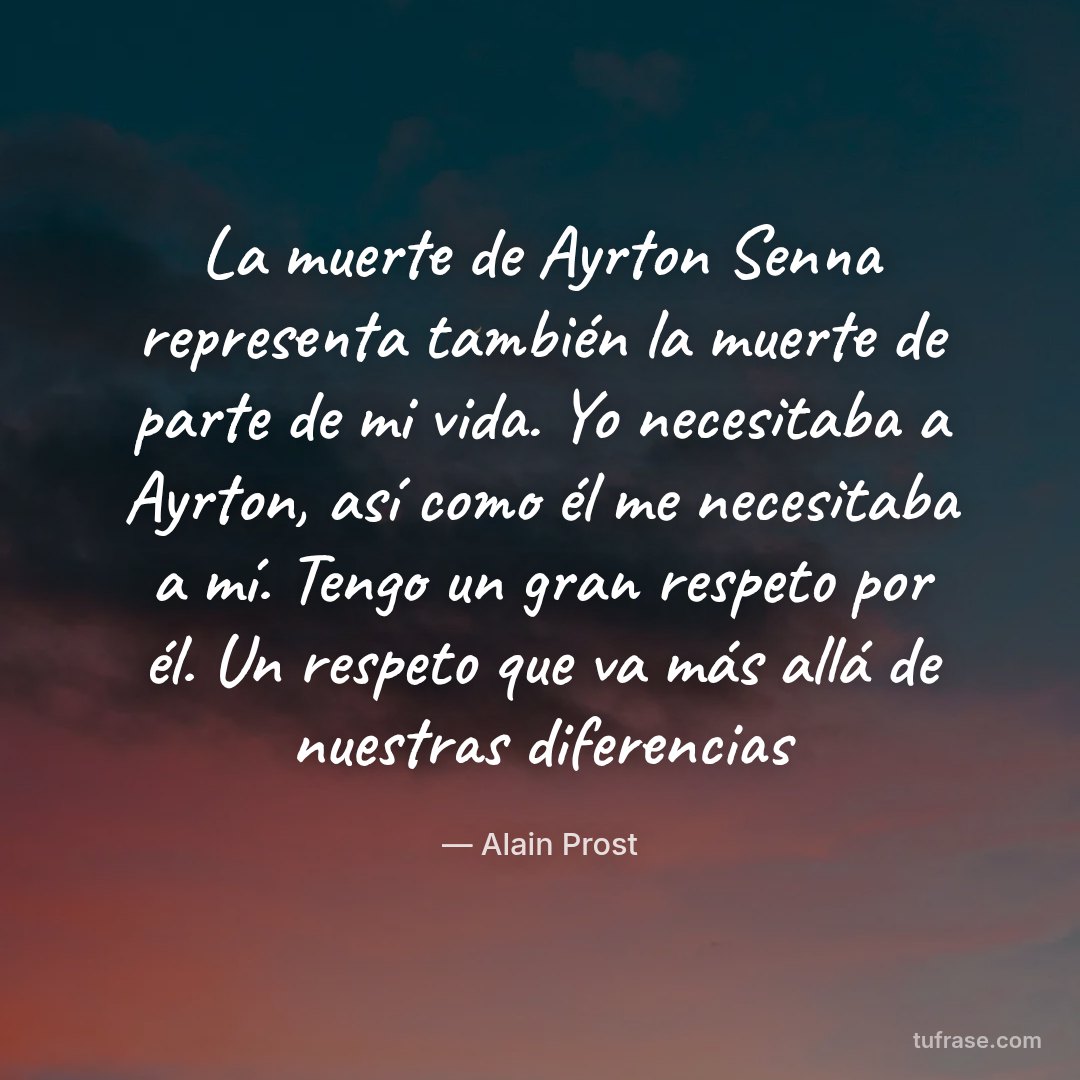 La muerte de Ayrton Senna representa también la muerte de parte de mi vida. Yo necesitaba a Ayrton, así como él me necesitaba a mí. Tengo un gran respeto por él. Un respeto que va más allá de nuestras diferencias