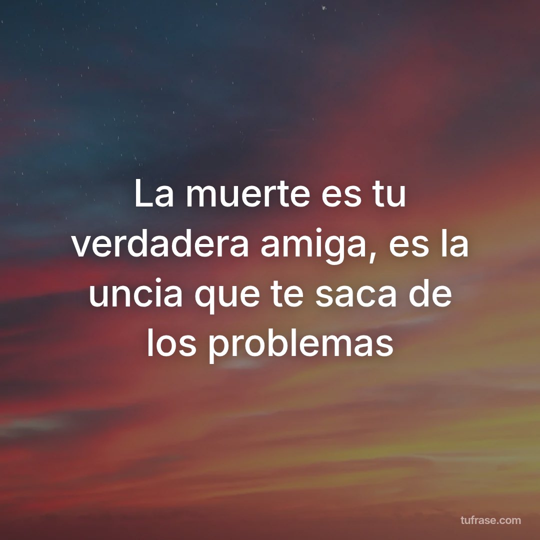 La muerte es tu verdadera amiga, es la uncia que te saca de los problemas