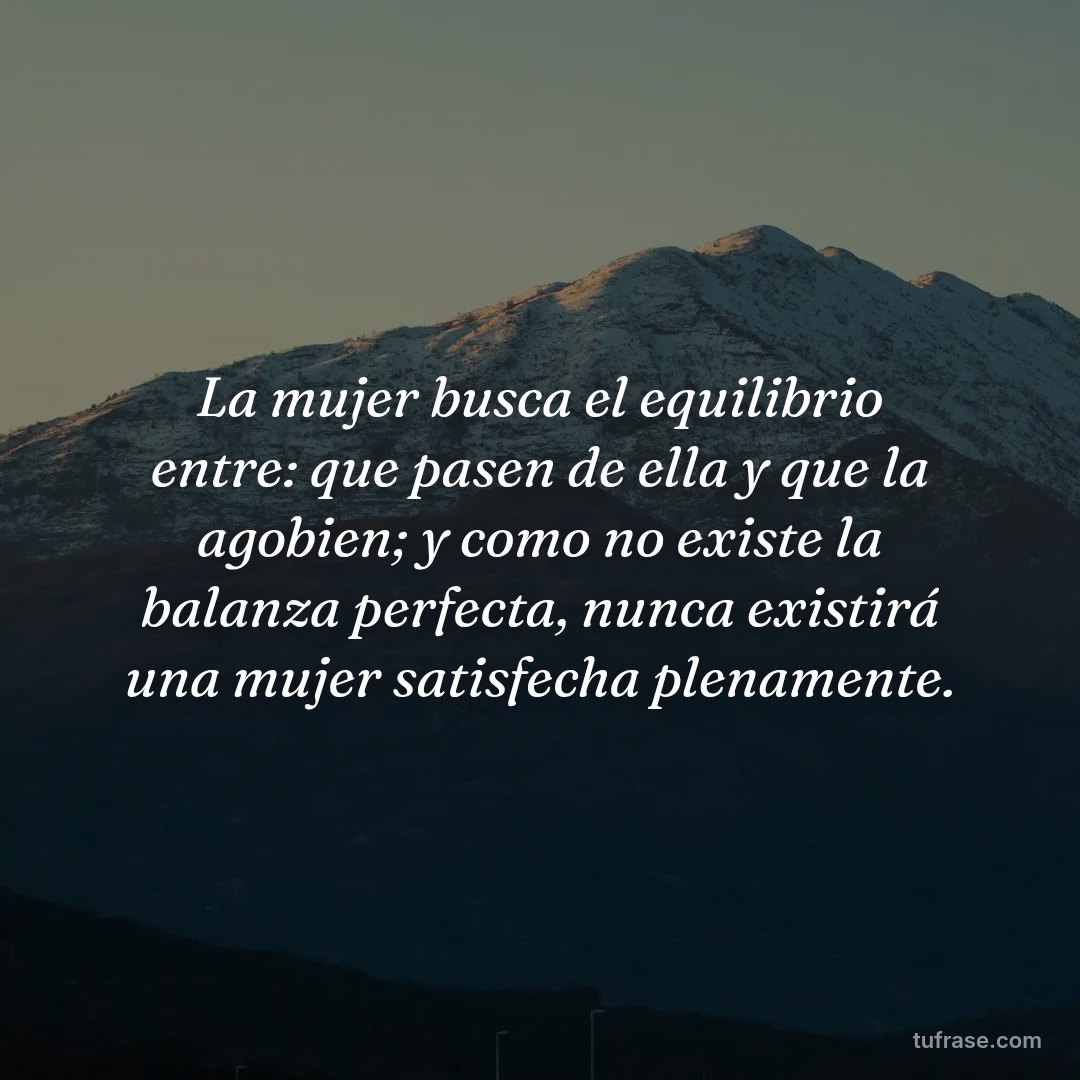 La mujer busca el equilibrio entre: que pasen de ella y que la agobien; y como no existe la balanza perfecta, nunca existirá una mujer satisfecha plenamente.