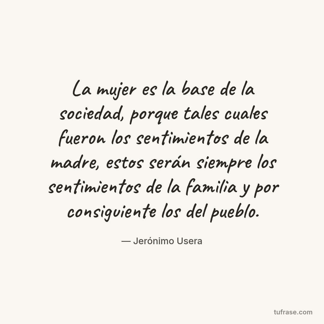 La mujer es la base de la sociedad, porque tales cuales fueron los sentimientos de la madre, estos serán siempre los sentimientos de la familia y por consiguiente los del pueblo.
