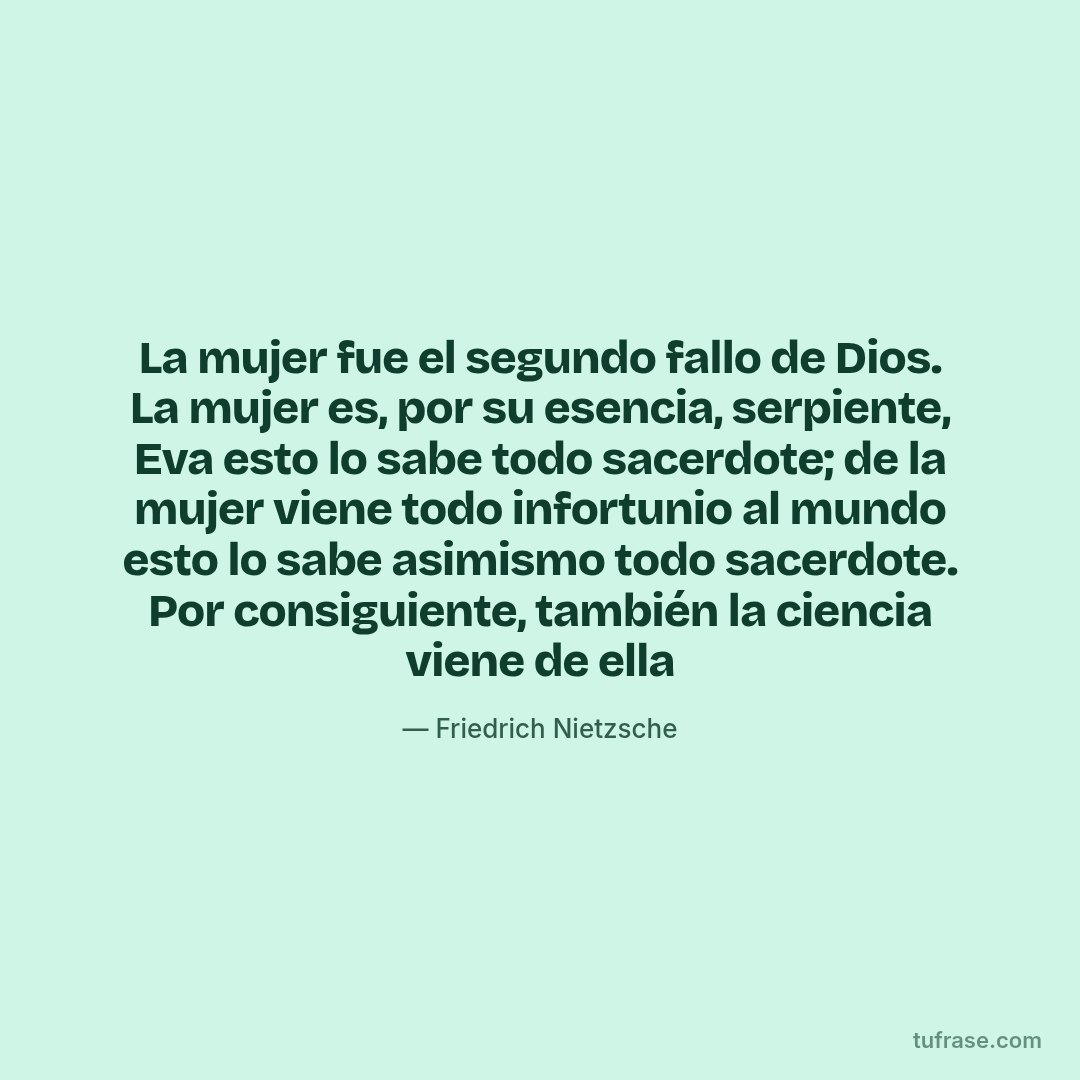 La mujer fue el segundo fallo de Dios. La mujer es, por su esencia, serpiente, Eva esto lo sabe todo sacerdote; de la mujer viene todo infortunio al mundo esto lo sabe asimismo todo sacerdote. Por consiguiente, también la ciencia viene de ella