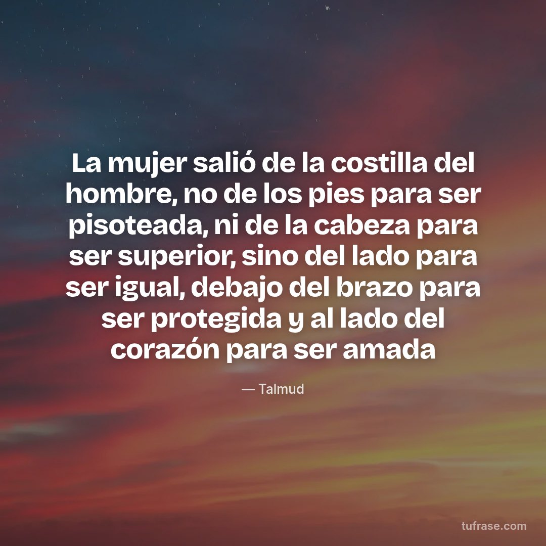 La mujer salió de la costilla del hombre, no de los pies para ser pisoteada, ni de la cabeza para ser superior, sino del lado para ser igual, debajo del brazo para ser protegida y al lado del corazón para ser amada
