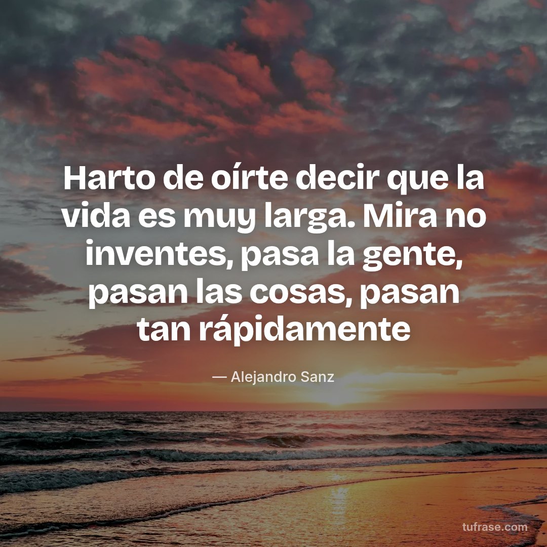 Harto de oírte decir que la vida es muy larga. Mira no inventes, pasa la gente, pasan las cosas, pasan tan rápidamente