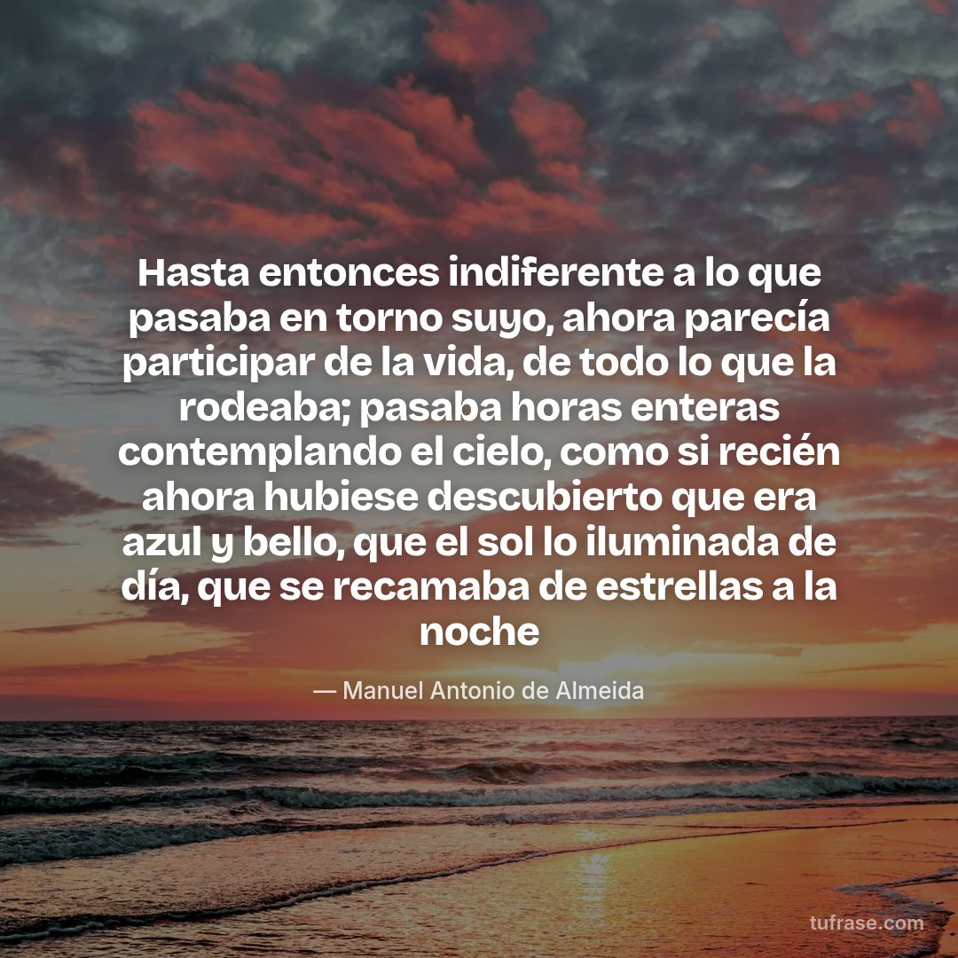 Hasta entonces indiferente a lo que pasaba en torno suyo, ahora parecía participar de la vida, de todo lo que la rodeaba; pasaba horas enteras contemplando el cielo, como si recién ahora hubiese descubierto que era azul y bello, que el sol lo iluminada de día, que se recamaba de estrellas a la noche