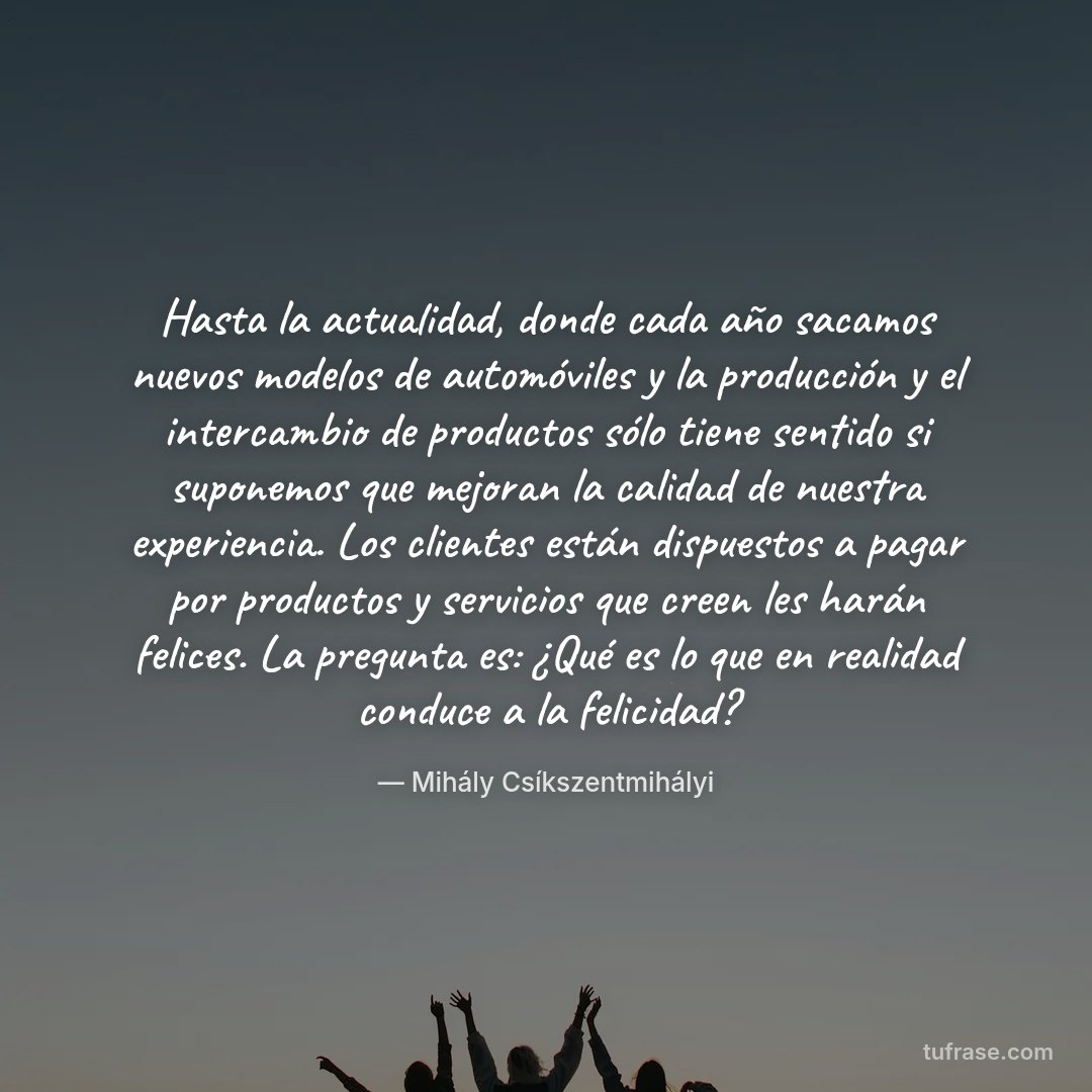 Hasta la actualidad, donde cada año sacamos nuevos modelos de automóviles y la producción y el intercambio de productos sólo tiene sentido si suponemos que mejoran la calidad de nuestra experiencia. Los clientes están dispuestos a pagar por productos y servicios que creen les harán felices. La pregunta es: ¿Qué es lo que en realidad conduce a la felicidad?