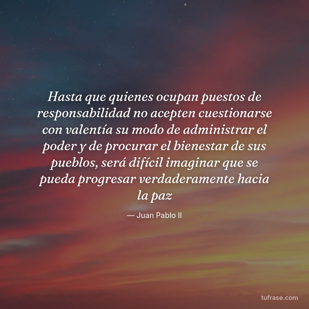 Hasta que quienes ocupan puestos de responsabilidad no acepten cuestionarse con valentía su modo de administrar el poder y de procurar el bienestar de sus pueblos, será difícil imaginar que se pueda progresar verdaderamente hacia la paz