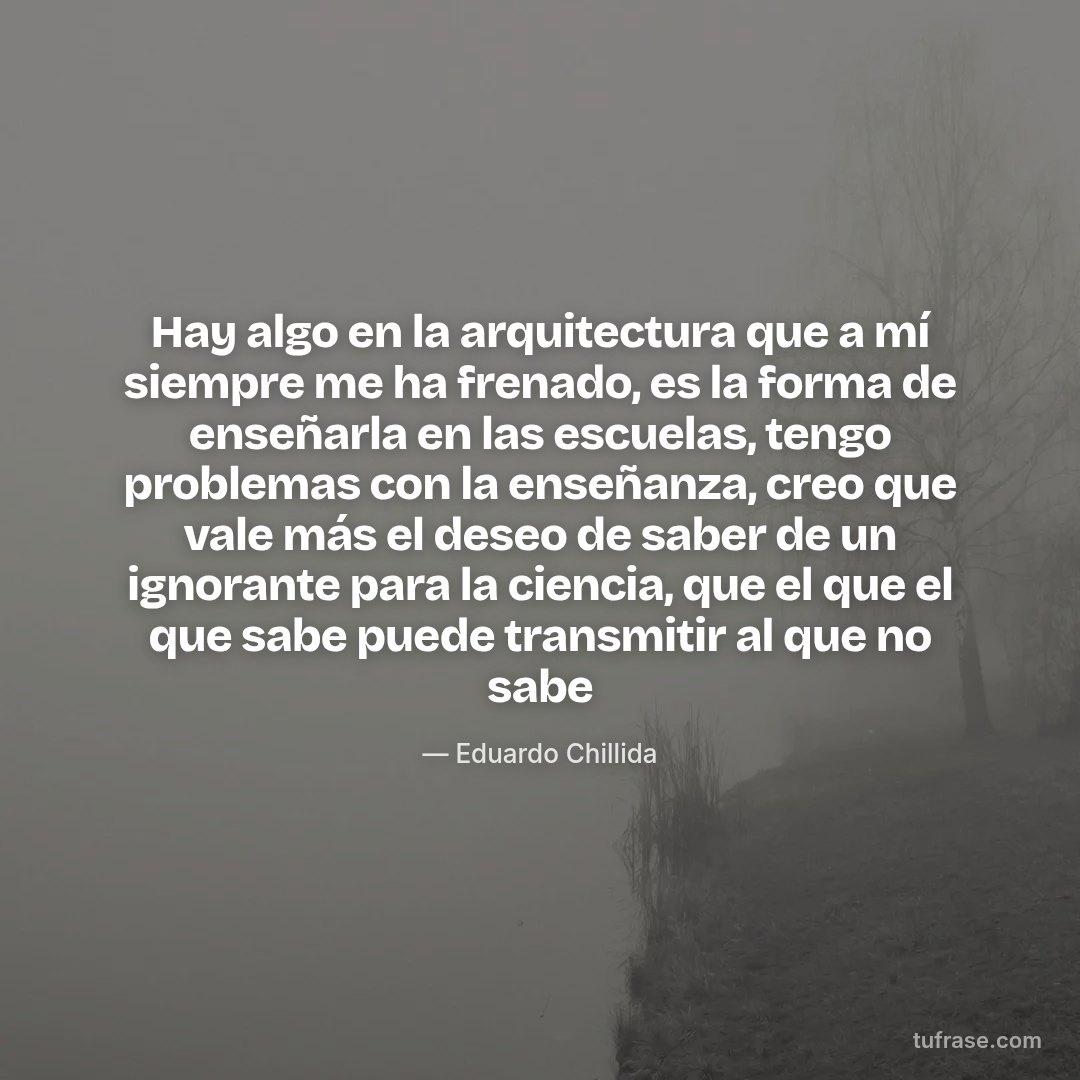 Hay algo en la arquitectura que a mí siempre me ha frenado, es la forma de enseñarla en las escuelas, tengo problemas con la enseñanza, creo que vale más el deseo de saber de un ignorante para la ciencia, que el que el que sabe puede transmitir al que no sabe