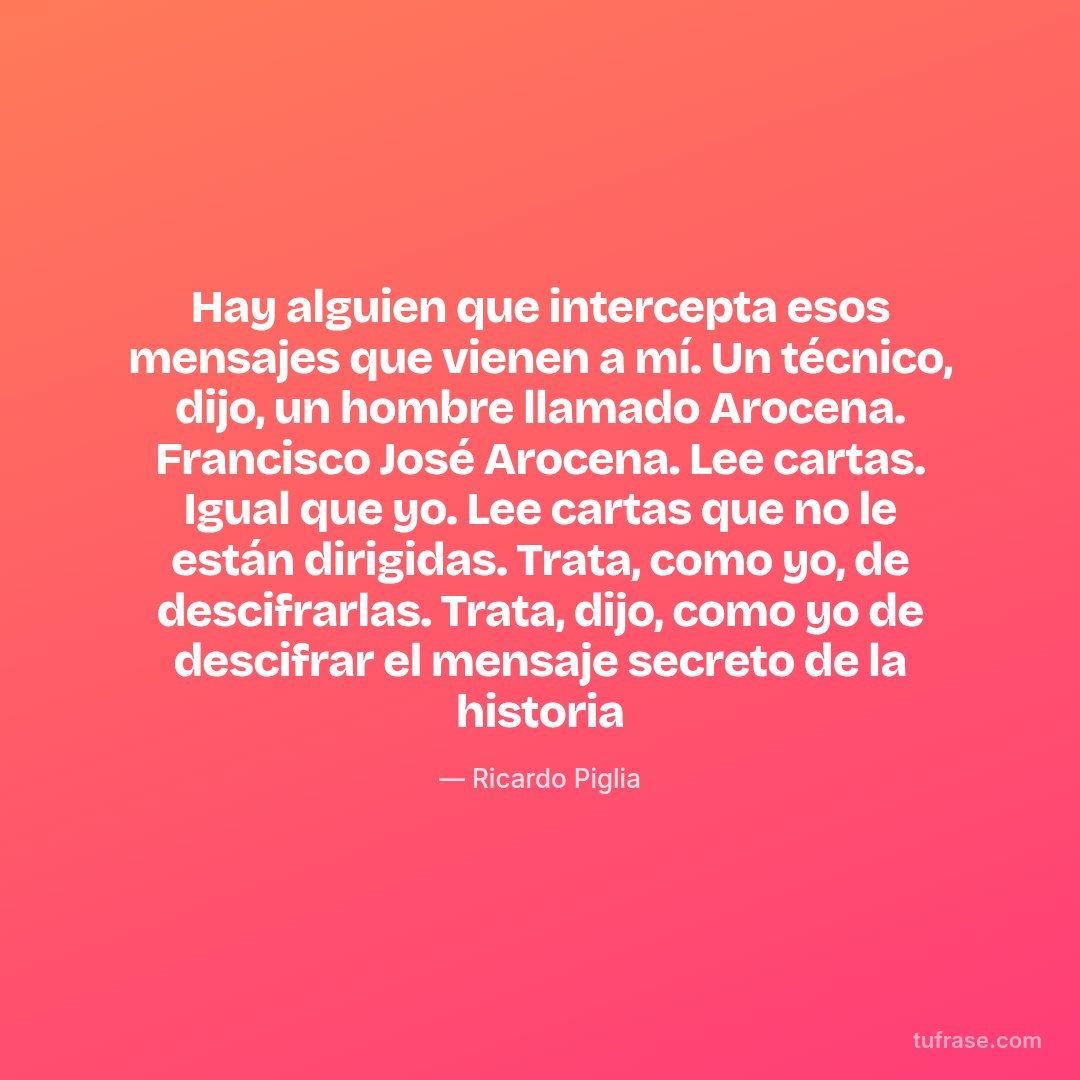Hay alguien que intercepta esos mensajes que vienen a mí. Un técnico, dijo, un hombre llamado Arocena. Francisco José Arocena. Lee cartas. Igual que yo. Lee cartas que no le están dirigidas. Trata, como yo, de descifrarlas. Trata, dijo, como yo de descifrar el mensaje secreto de la historia
