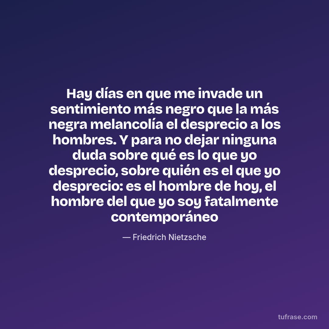Hay días en que me invade un sentimiento más negro que la más negra melancolía el desprecio a los hombres. Y para no dejar ninguna duda sobre qué es lo que yo desprecio, sobre quién es el que yo desprecio: es el hombre de hoy, el hombre del que yo soy fatalmente contemporáneo