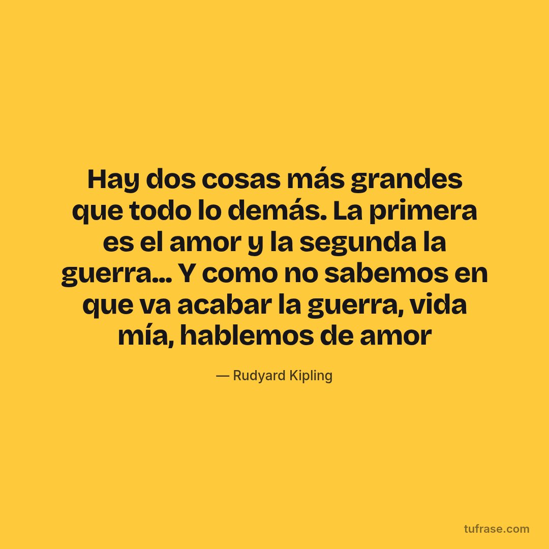 Hay dos cosas más grandes que todo lo demás. La primera es el amor y la segunda la guerra... Y como no sabemos en que va acabar la guerra, vida mía, hablemos de amor
