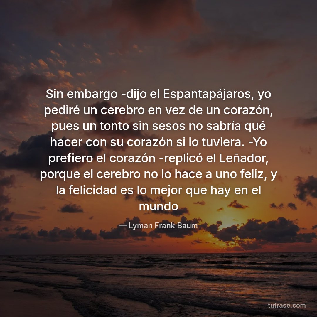 Sin embargo -dijo el Espantapájaros, yo pediré un cerebro en vez de un corazón, pues un tonto sin sesos no sabría qué hacer con su corazón si lo tuviera. -Yo prefiero el corazón -replicó el Leñador, porque el cerebro no lo hace a uno feliz, y la felicidad es lo mejor que hay en el mundo