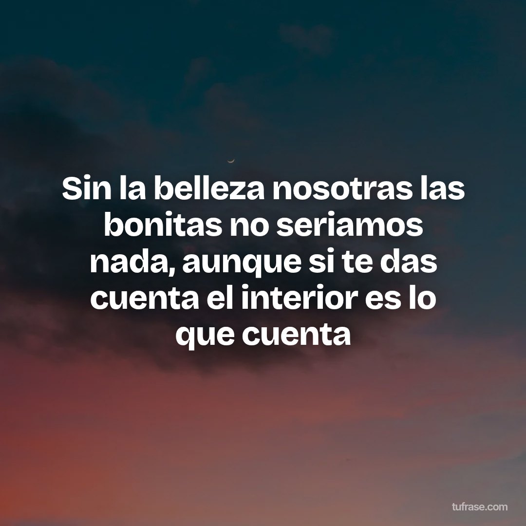 Sin la belleza nosotras las bonitas no seriamos nada, aunque si te das cuenta el interior es lo que cuenta
