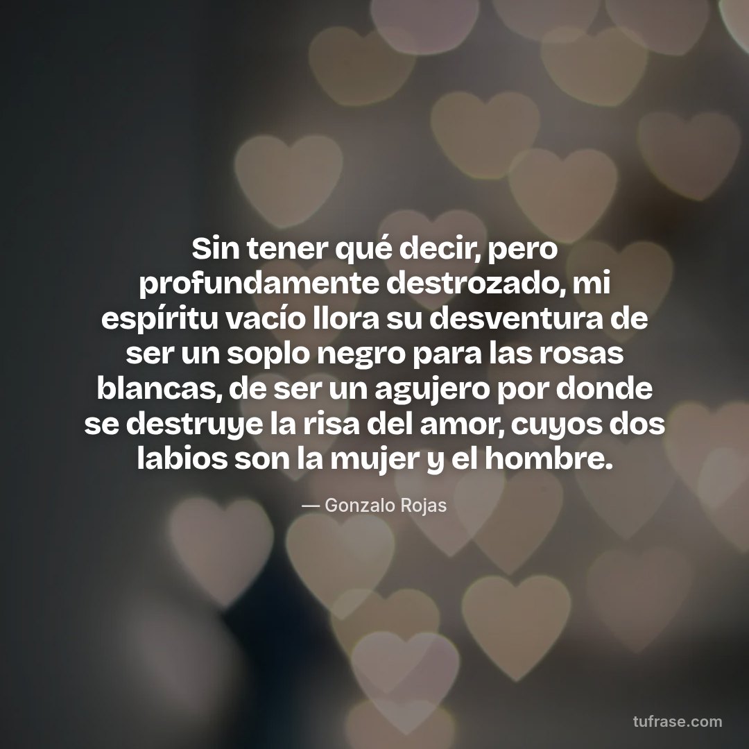 Sin tener qué decir, pero profundamente destrozado, mi espíritu vacío llora su desventura de ser un soplo negro para las rosas blancas, de ser un agujero por donde se destruye la risa del amor, cuyos dos labios son la mujer y el hombre.