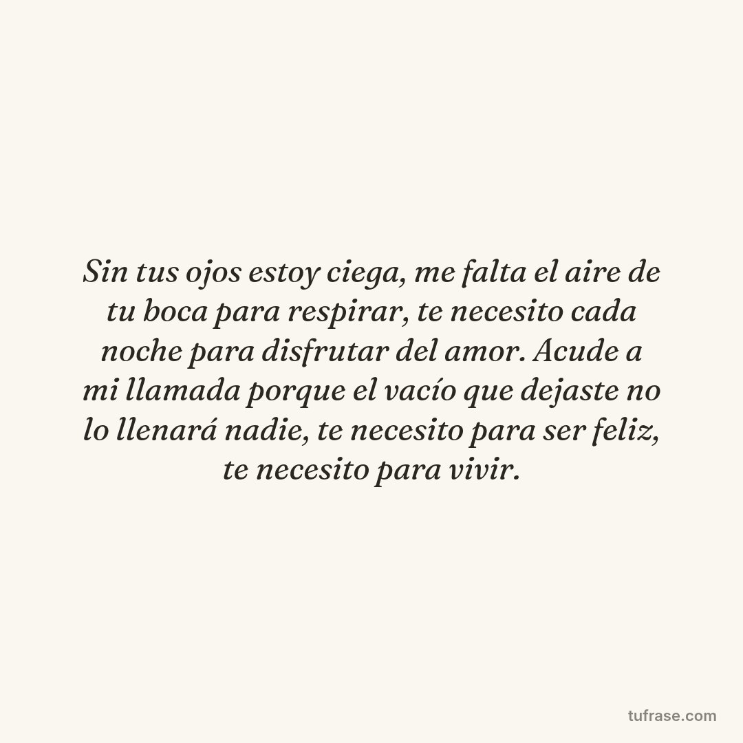 Sin tus ojos estoy ciega, me falta el aire de tu boca para respirar, te necesito cada noche para disfrutar del amor. Acude a mi llamada porque el vacío que dejaste no lo llenará nadie, te necesito para ser feliz, te necesito para vivir.