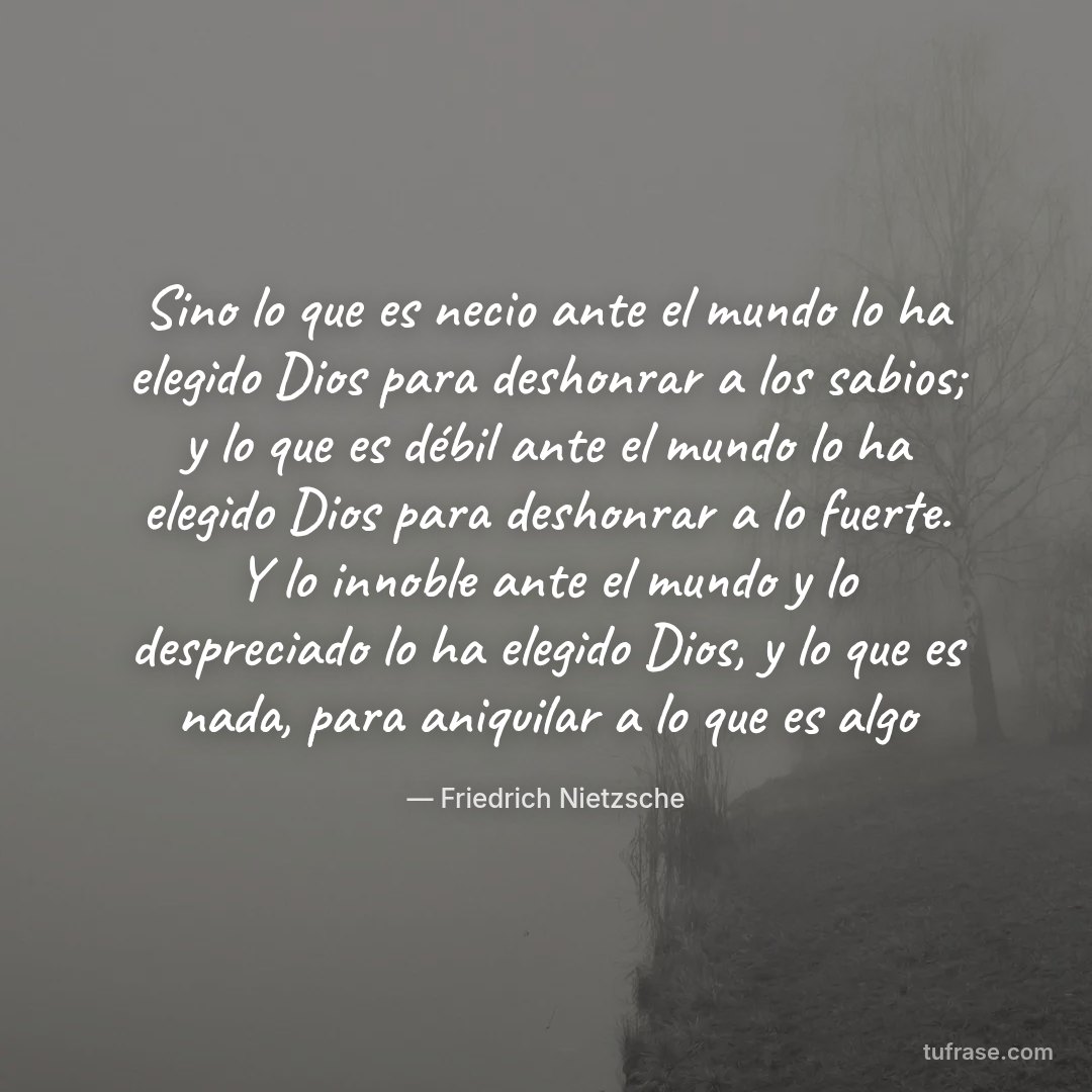 Sino lo que es necio ante el mundo lo ha elegido Dios para deshonrar a los sabios; y lo que es débil ante el mundo lo ha elegido Dios para deshonrar a lo fuerte. Y lo innoble ante el mundo y lo despreciado lo ha elegido Dios, y lo que es nada, para aniquilar a lo que es algo