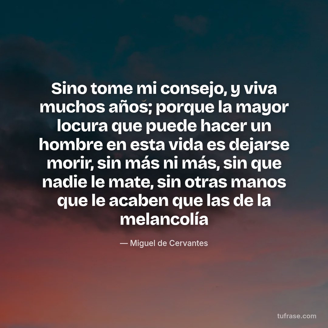 Sino tome mi consejo, y viva muchos años; porque la mayor locura que puede hacer un hombre en esta vida es dejarse morir, sin más ni más, sin que nadie le mate, sin otras manos que le acaben que las de la melancolía