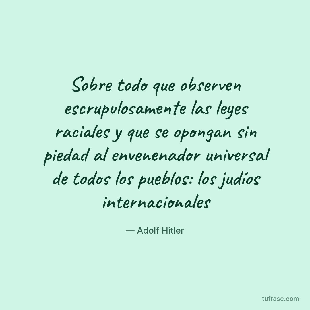 Sobre todo que observen escrupulosamente las leyes raciales y que se opongan sin piedad al envenenador universal de todos los pueblos: los judíos internacionales