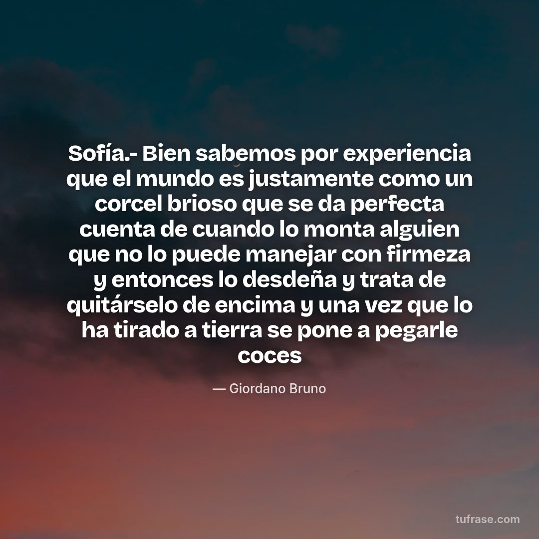 Sofía.- Bien sabemos por experiencia que el mundo es justamente como un corcel brioso que se da perfecta cuenta de cuando lo monta alguien que no lo puede manejar con firmeza y entonces lo desdeña y trata de quitárselo de encima y una vez que lo ha tirado a tierra se pone a pegarle coces