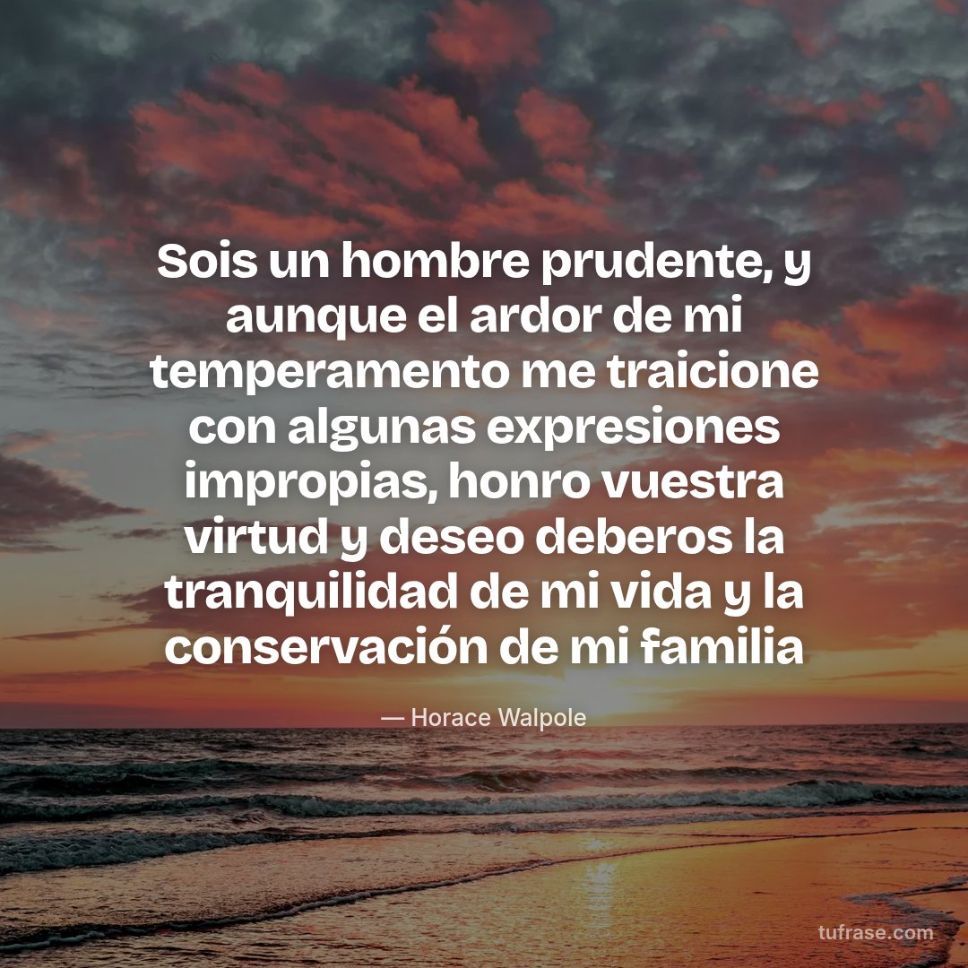 Sois un hombre prudente, y aunque el ardor de mi temperamento me traicione con algunas expresiones impropias, honro vuestra virtud y deseo deberos la tranquilidad de mi vida y la conservación de mi familia
