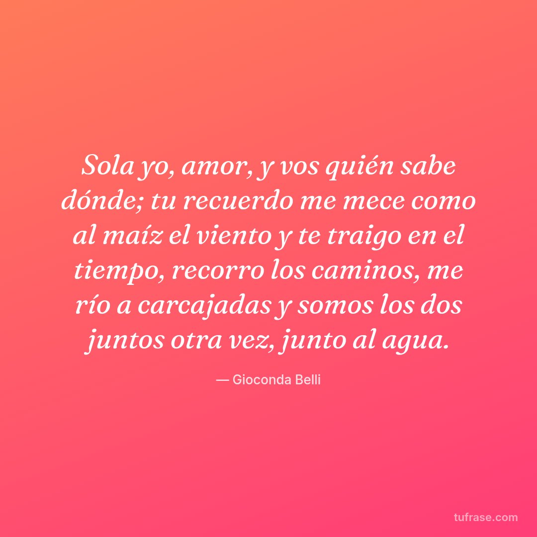 Sola yo, amor, y vos quién sabe dónde; tu recuerdo me mece como al maíz el viento y te traigo en el tiempo, recorro los caminos, me río a carcajadas y somos los dos juntos otra vez, junto al agua.