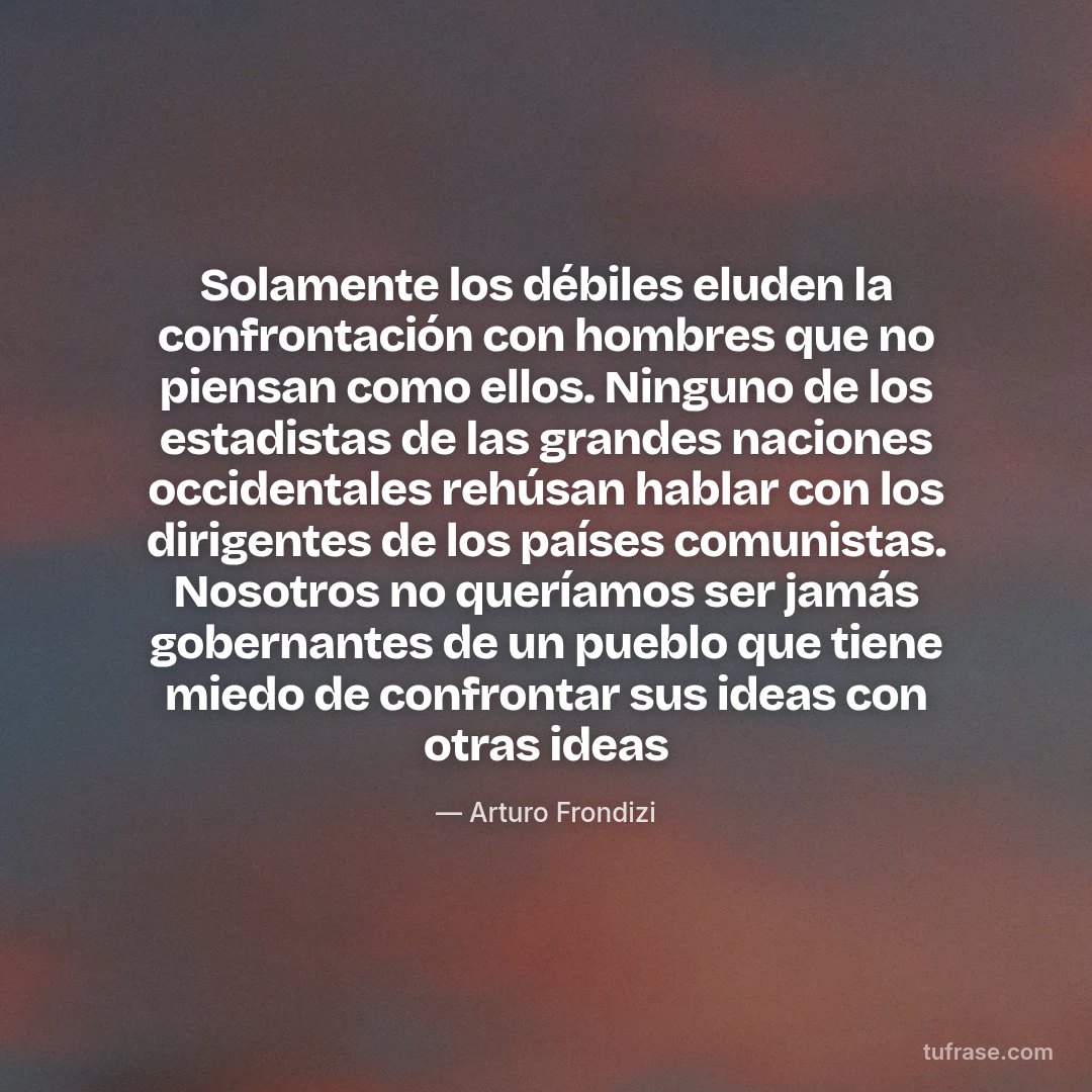 Solamente los débiles eluden la confrontación con hombres que no piensan como ellos. Ninguno de los estadistas de las grandes naciones occidentales rehúsan hablar con los dirigentes de los países comunistas. Nosotros no queríamos ser jamás gobernantes de un pueblo que tiene miedo de confrontar sus ideas con otras ideas