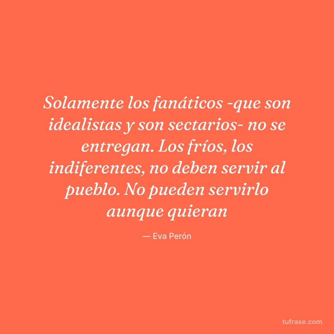 Solamente los fanáticos -que son idealistas y son sectarios- no se entregan. Los fríos, los indiferentes, no deben servir al pueblo. No pueden servirlo aunque quieran
