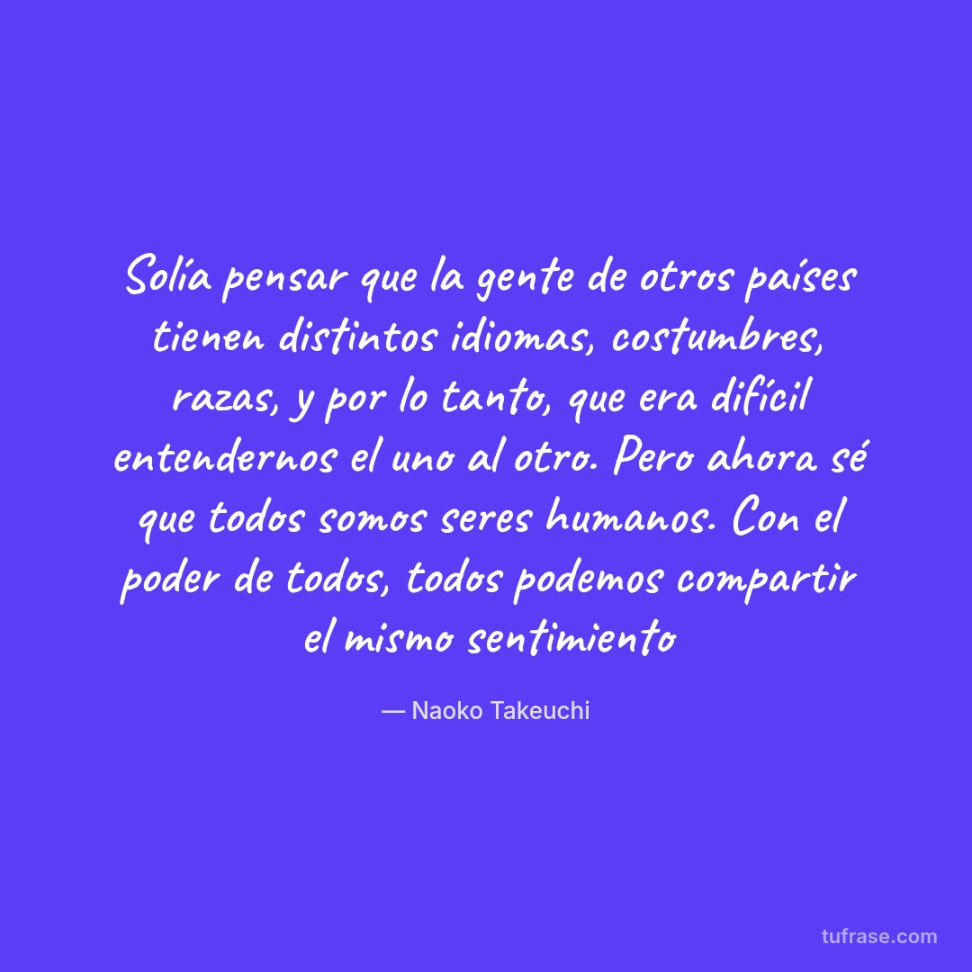 Solía pensar que la gente de otros países tienen distintos idiomas, costumbres, razas, y por lo tanto, que era difícil entendernos el uno al otro. Pero ahora sé que todos somos seres humanos. Con el poder de todos, todos podemos compartir el mismo sentimiento