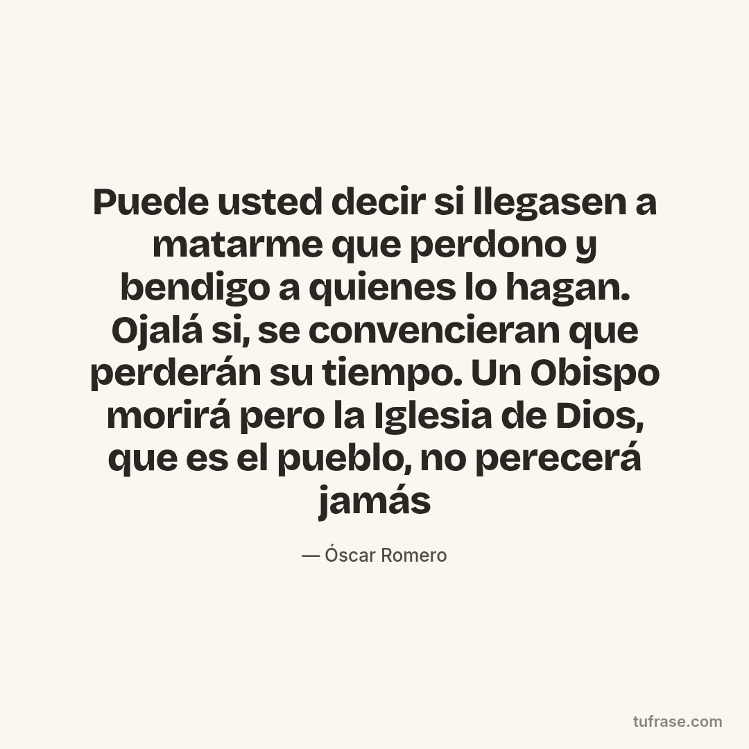 Puede usted decir si llegasen a matarme que perdono y bendigo a quienes lo hagan. Ojalá si, se convencieran que perderán su tiempo. Un Obispo morirá pero la Iglesia de Dios, que es el pueblo, no perecerá jamás