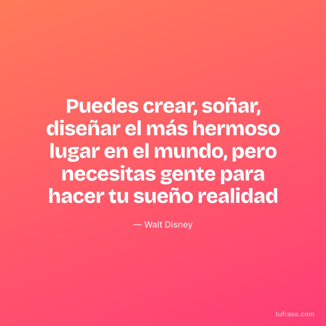 Puedes crear, soñar, diseñar el más hermoso lugar en el mundo, pero necesitas gente para hacer tu sueño realidad